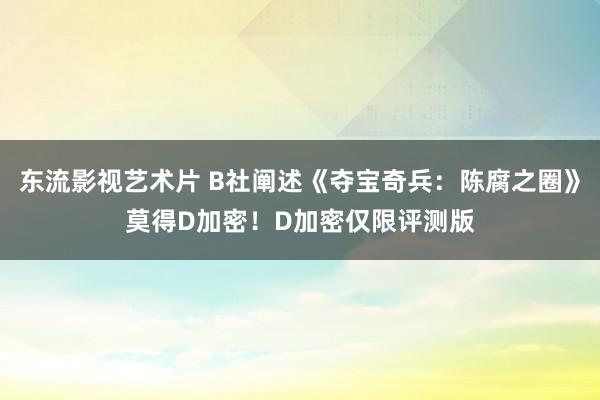 东流影视艺术片 B社阐述《夺宝奇兵：陈腐之圈》莫得D加密！D加密仅限评测版