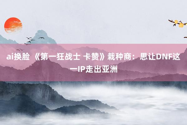 ai换脸 《第一狂战士 卡赞》栽种商：思让DNF这一IP走出亚洲