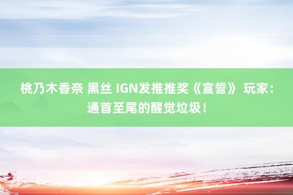 桃乃木香奈 黑丝 IGN发推推奖《宣誓》 玩家：通首至尾的醒觉垃圾！