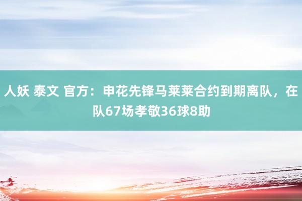 人妖 泰文 官方：申花先锋马莱莱合约到期离队，在队67场孝敬36球8助