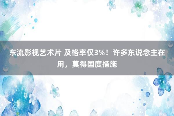 东流影视艺术片 及格率仅3%！许多东说念主在用，莫得国度措施