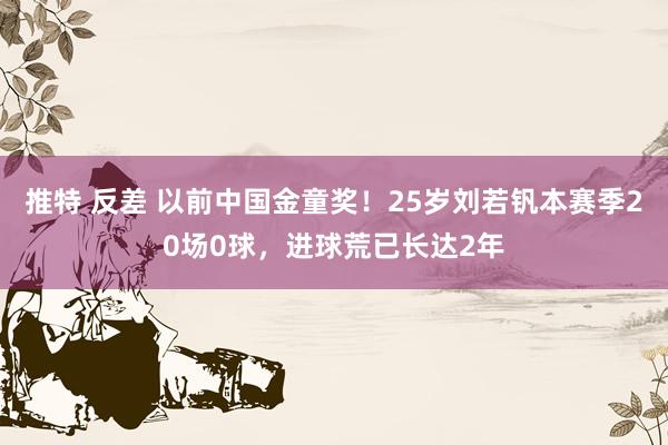 推特 反差 以前中国金童奖！25岁刘若钒本赛季20场0球，进球荒已长达2年