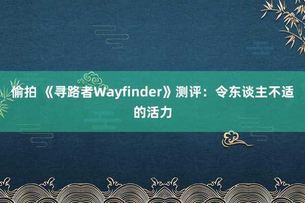 偷拍 《寻路者Wayfinder》测评：令东谈主不适的活力