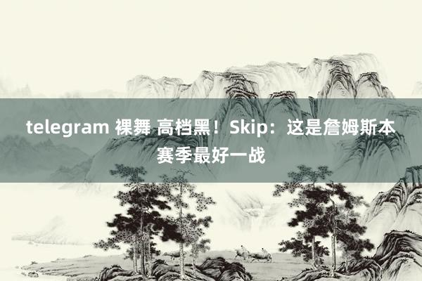 telegram 裸舞 高档黑！Skip：这是詹姆斯本赛季最好一战