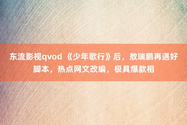 东流影视qvod 《少年歌行》后，敖瑞鹏再遇好脚本，热点网文改编，极具爆款相