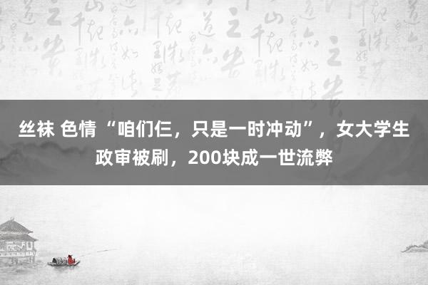 丝袜 色情 “咱们仨，只是一时冲动”，女大学生政审被刷，200块成一世流弊