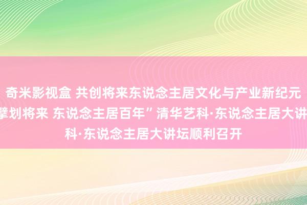 奇米影视盒 共创将来东说念主居文化与产业新纪元——2024“擘划将来 东说念主居百年”清华艺科·东说念主居大讲坛顺利召开