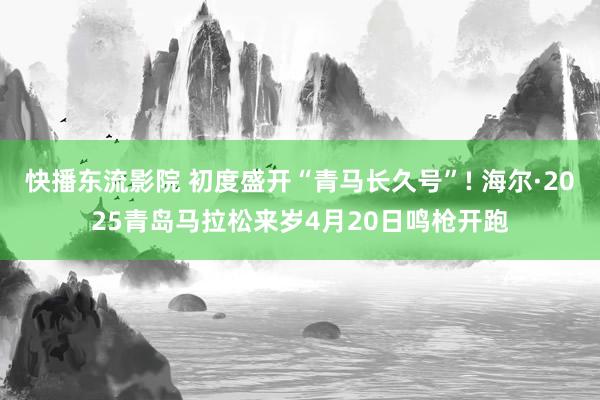 快播东流影院 初度盛开“青马长久号”! 海尔·2025青岛马拉松来岁4月20日鸣枪开跑