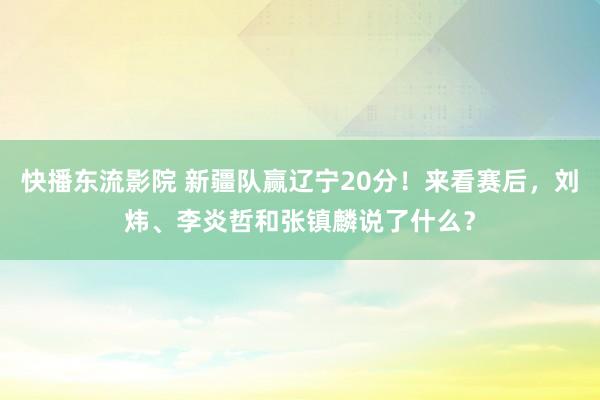 快播东流影院 新疆队赢辽宁20分！来看赛后，刘炜、李炎哲和张镇麟说了什么？