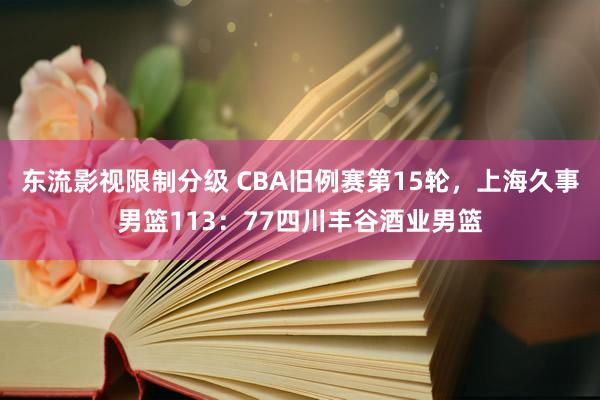 东流影视限制分级 CBA旧例赛第15轮，上海久事男篮113：77四川丰谷酒业男篮