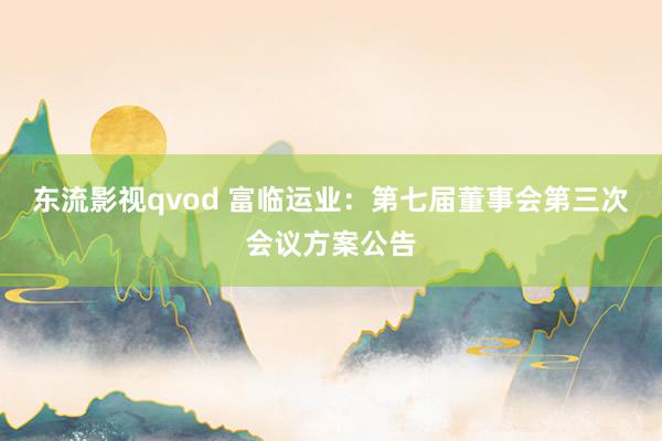 东流影视qvod 富临运业：第七届董事会第三次会议方案公告