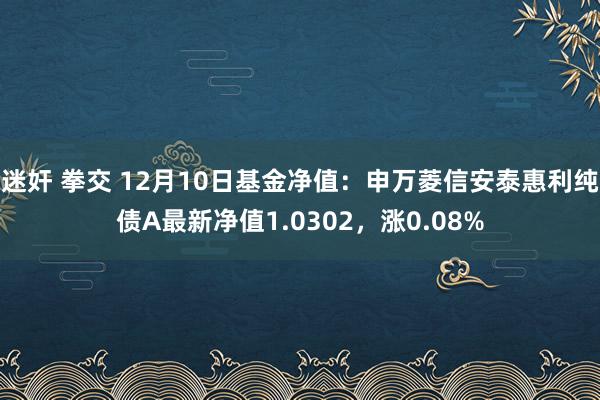 迷奸 拳交 12月10日基金净值：申万菱信安泰惠利纯债A最新净值1.0302，涨0.08%