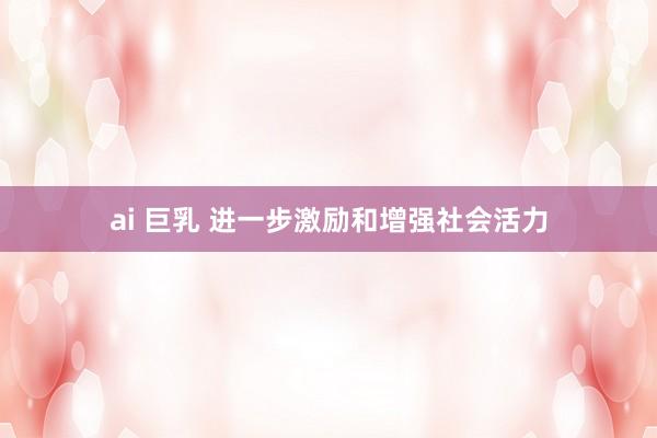 ai 巨乳 进一步激励和增强社会活力