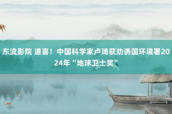 东流影院 道喜！中国科学家卢琦获劝诱国环境署2024年“地球卫士奖”