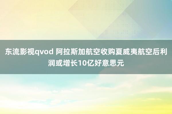 东流影视qvod 阿拉斯加航空收购夏威夷航空后利润或增长10亿好意思元