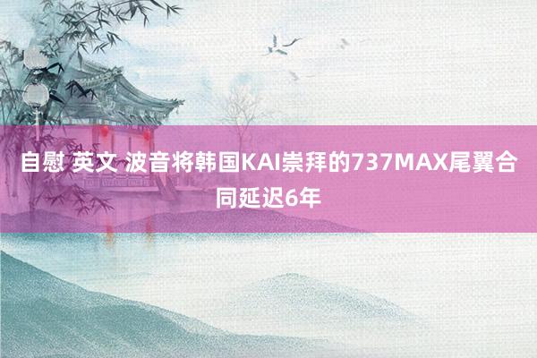 自慰 英文 波音将韩国KAI崇拜的737MAX尾翼合同延迟6年