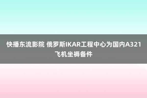 快播东流影院 俄罗斯IKAR工程中心为国内A321飞机坐褥备件