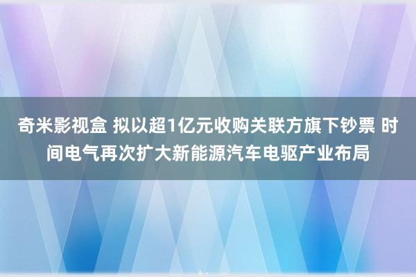 奇米影视盒 拟以超1亿元收购关联方旗下钞票 时间电气再次扩大新能源汽车电驱产业布局