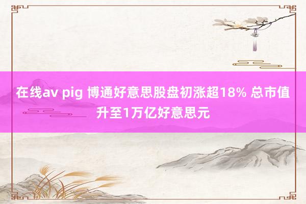 在线av pig 博通好意思股盘初涨超18% 总市值升至1万亿好意思元