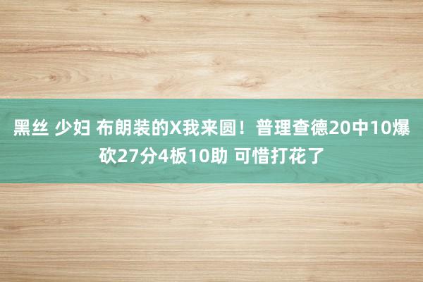 黑丝 少妇 布朗装的X我来圆！普理查德20中10爆砍27分4板10助 可惜打花了