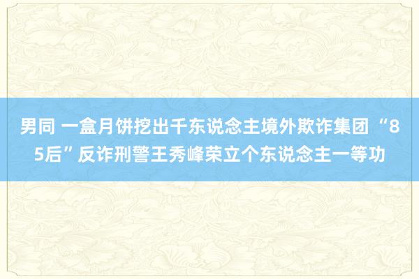 男同 一盒月饼挖出千东说念主境外欺诈集团 “85后”反诈刑警王秀峰荣立个东说念主一等功