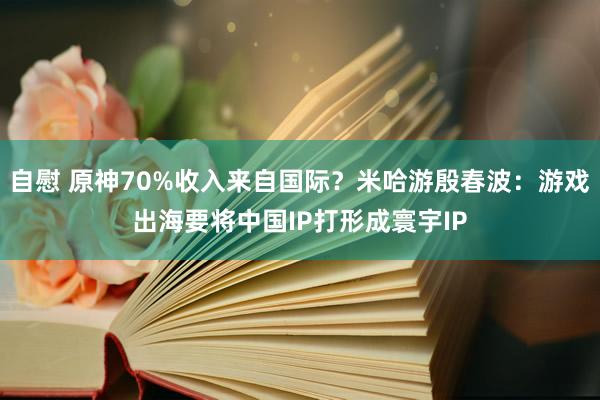 自慰 原神70%收入来自国际？米哈游殷春波：游戏出海要将中国IP打形成寰宇IP