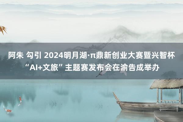 阿朱 勾引 2024明月湖·π鼎新创业大赛暨兴智杯“AI+文旅”主题赛发布会在渝告成举办