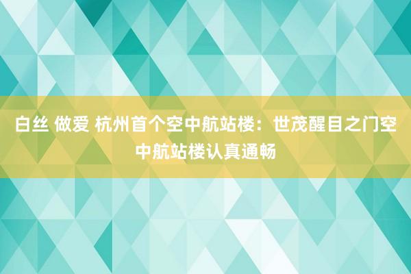 白丝 做爱 杭州首个空中航站楼：世茂醒目之门空中航站楼认真通畅