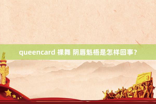 queencard 裸舞 阴唇魁梧是怎样回事？