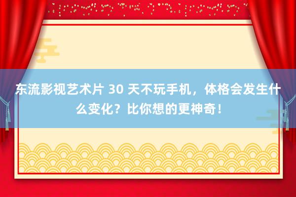 东流影视艺术片 30 天不玩手机，体格会发生什么变化？比你想的更神奇！