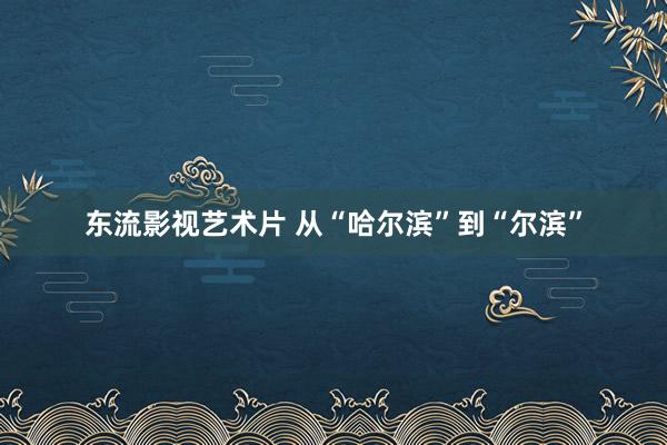 东流影视艺术片 从“哈尔滨”到“尔滨”