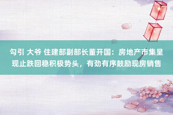 勾引 大爷 住建部副部长董开国：房地产市集呈现止跌回稳积极势头，有劲有序鼓励现房销售