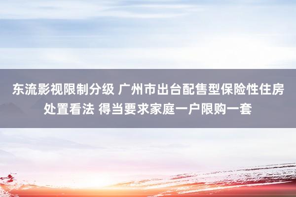 东流影视限制分级 广州市出台配售型保险性住房处置看法 得当要求家庭一户限购一套