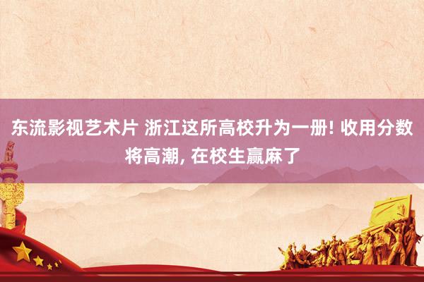 东流影视艺术片 浙江这所高校升为一册! 收用分数将高潮， 在校生赢麻了