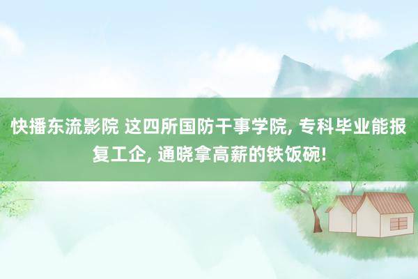 快播东流影院 这四所国防干事学院， 专科毕业能报复工企， 通晓拿高薪的铁饭碗!