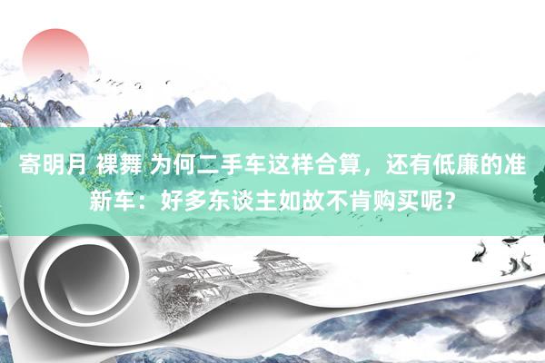 寄明月 裸舞 为何二手车这样合算，还有低廉的准新车：好多东谈主如故不肯购买呢？