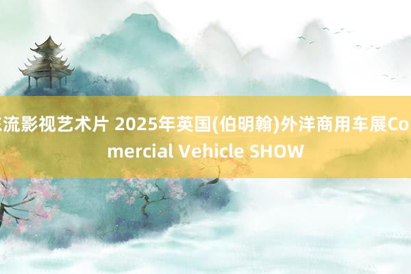 东流影视艺术片 2025年英国(伯明翰)外洋商用车展Commercial Vehicle SHOW