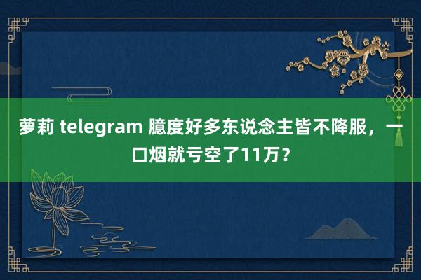 萝莉 telegram 臆度好多东说念主皆不降服，一口烟就亏空了11万？