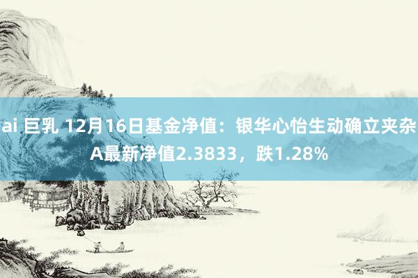 ai 巨乳 12月16日基金净值：银华心怡生动确立夹杂A最新净值2.3833，跌1.28%