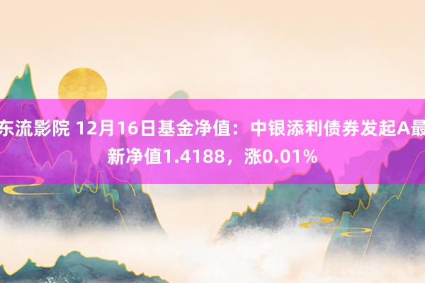 东流影院 12月16日基金净值：中银添利债券发起A最新净值1.4188，涨0.01%