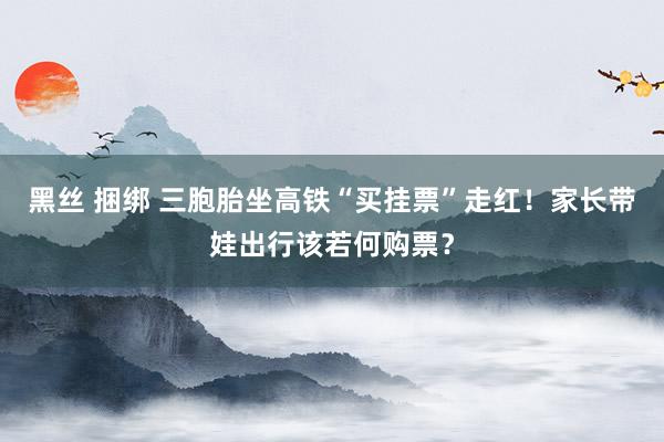 黑丝 捆绑 三胞胎坐高铁“买挂票”走红！家长带娃出行该若何购票？