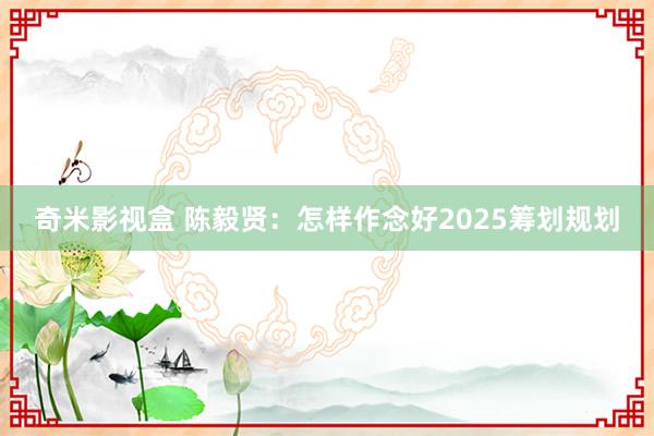 奇米影视盒 陈毅贤：怎样作念好2025筹划规划