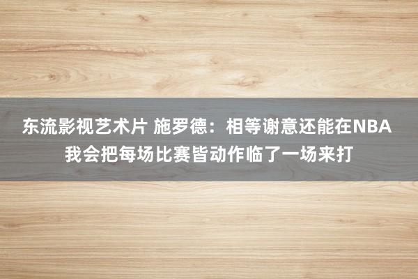 东流影视艺术片 施罗德：相等谢意还能在NBA 我会把每场比赛皆动作临了一场来打