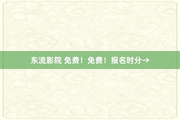 东流影院 免费！免费！报名时分→