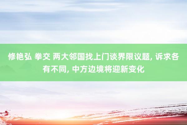 修艳弘 拳交 两大邻国找上门谈界限议题， 诉求各有不同， 中方边境将迎新变化