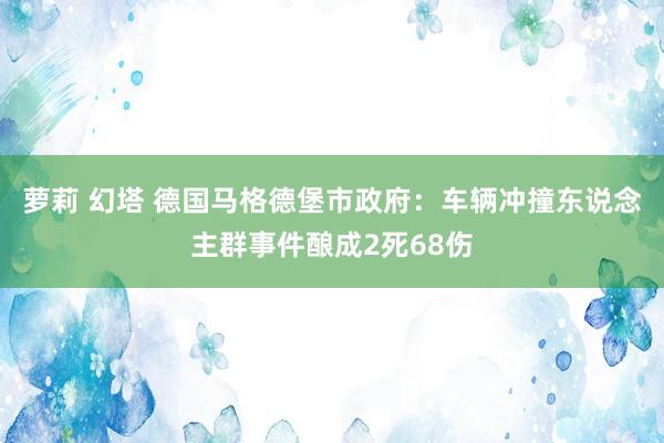 萝莉 幻塔 德国马格德堡市政府：车辆冲撞东说念主群事件酿成2死68伤