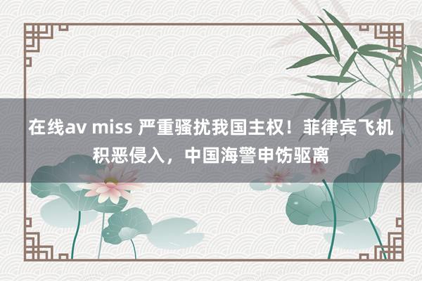 在线av miss 严重骚扰我国主权！菲律宾飞机积恶侵入，中国海警申饬驱离