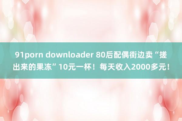 91porn downloader 80后配偶街边卖“搓出来的果冻”10元一杯！每天收入2000多元！