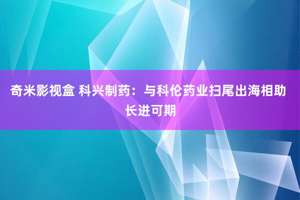 奇米影视盒 科兴制药：与科伦药业扫尾出海相助 长进可期