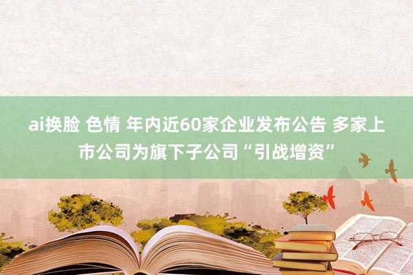 ai换脸 色情 年内近60家企业发布公告 多家上市公司为旗下子公司“引战增资”